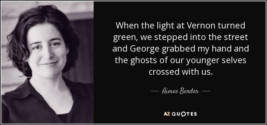 When the light at Vernon turned green, we stepped into the street and George grabbed my hand and the ghosts of our younger selves crossed with us. - Aimee Bender