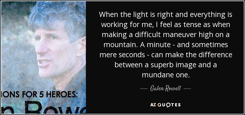 When the light is right and everything is working for me, I feel as tense as when making a difficult maneuver high on a mountain. A minute - and sometimes mere seconds - can make the difference between a superb image and a mundane one. - Galen Rowell