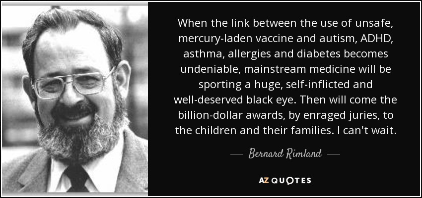 When the link between the use of unsafe, mercury-laden vaccine and autism, ADHD, asthma, allergies and diabetes becomes undeniable, mainstream medicine will be sporting a huge, self-inflicted and well-deserved black eye. Then will come the billion-dollar awards, by enraged juries, to the children and their families. I can't wait. - Bernard Rimland