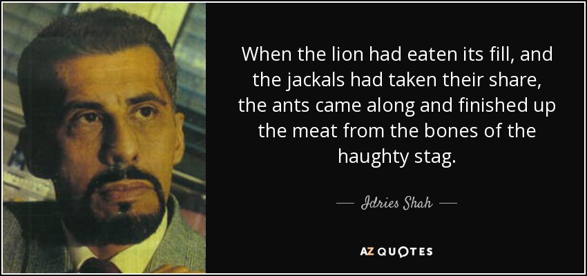 When the lion had eaten its fill, and the jackals had taken their share, the ants came along and finished up the meat from the bones of the haughty stag. - Idries Shah