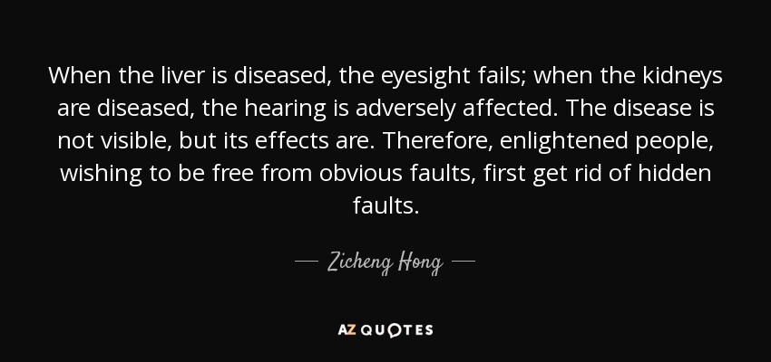 When the liver is diseased, the eyesight fails; when the kidneys are diseased, the hearing is adversely affected. The disease is not visible, but its effects are. Therefore, enlightened people, wishing to be free from obvious faults, first get rid of hidden faults. - Zicheng Hong