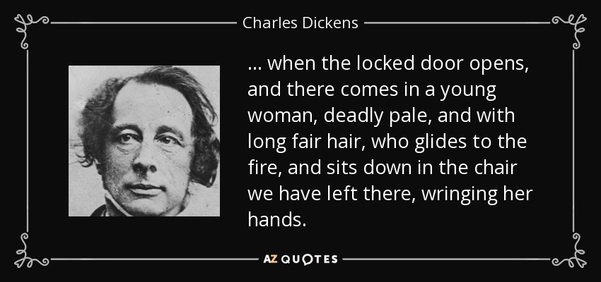 ... when the locked door opens, and there comes in a young woman, deadly pale, and with long fair hair, who glides to the fire, and sits down in the chair we have left there, wringing her hands. - Charles Dickens
