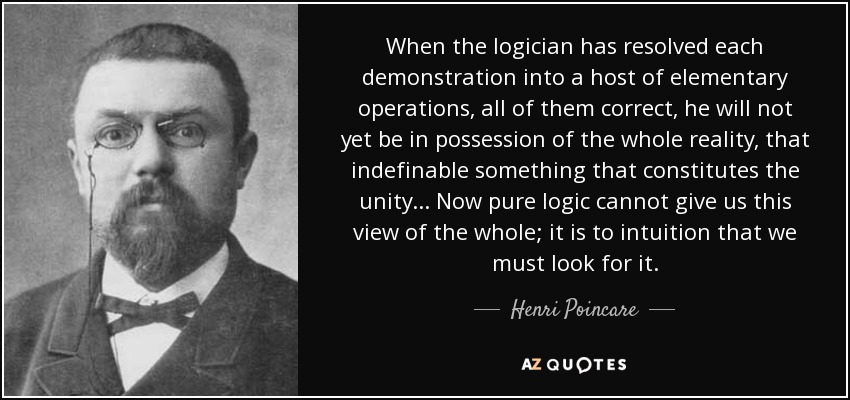 When the logician has resolved each demonstration into a host of elementary operations, all of them correct, he will not yet be in possession of the whole reality, that indefinable something that constitutes the unity ... Now pure logic cannot give us this view of the whole; it is to intuition that we must look for it. - Henri Poincare