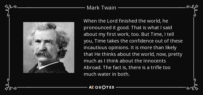 When the Lord finished the world, he pronounced it good. That is what I said about my first work, too. But Time, I tell you, Time takes the confidence out of these incautious opinions. It is more than likely that He thinks about the world, now, pretty much as I think about the Innocents Abroad. The fact is, there is a trifle too much water in both. - Mark Twain