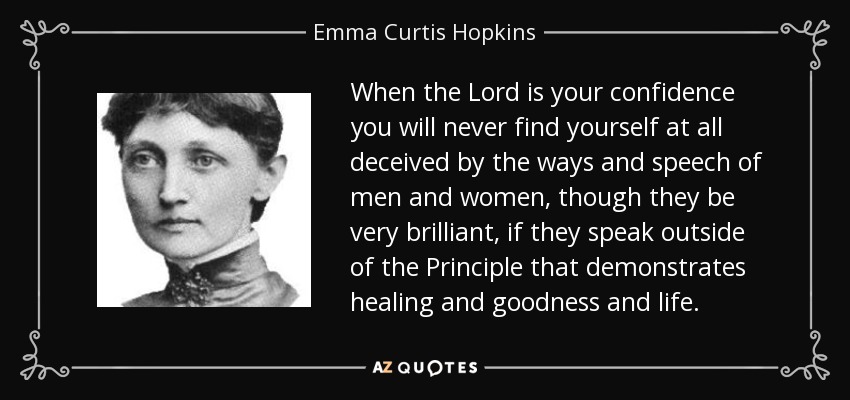 When the Lord is your confidence you will never find yourself at all deceived by the ways and speech of men and women, though they be very brilliant, if they speak outside of the Principle that demonstrates healing and goodness and life. - Emma Curtis Hopkins