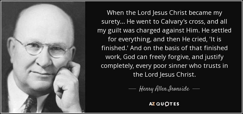 When the Lord Jesus Christ became my surety . . . He went to Calvary's cross, and all my guilt was charged against Him. He settled for everything, and then He cried, 'It is finished.' And on the basis of that finished work, God can freely forgive, and justify completely, every poor sinner who trusts in the Lord Jesus Christ. - Henry Allen Ironside