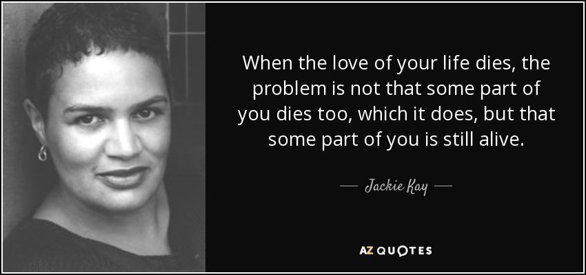 When the love of your life dies, the problem is not that some part of you dies too, which it does, but that some part of you is still alive. - Jackie Kay