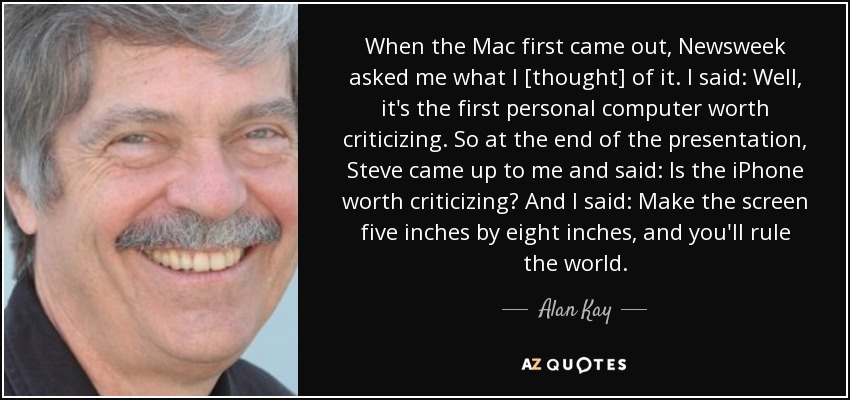 When the Mac first came out, Newsweek asked me what I [thought] of it. I said: Well, it's the first personal computer worth criticizing. So at the end of the presentation, Steve came up to me and said: Is the iPhone worth criticizing? And I said: Make the screen five inches by eight inches, and you'll rule the world. - Alan Kay