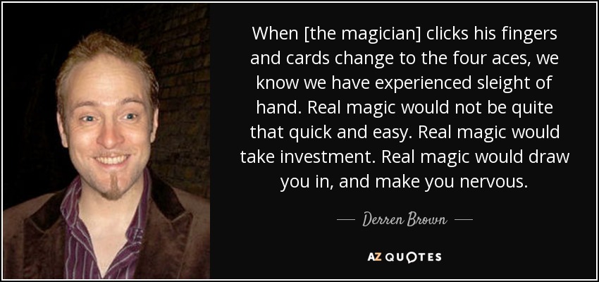When [the magician] clicks his fingers and cards change to the four aces, we know we have experienced sleight of hand. Real magic would not be quite that quick and easy. Real magic would take investment. Real magic would draw you in, and make you nervous. - Derren Brown