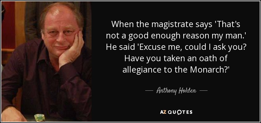 When the magistrate says 'That's not a good enough reason my man.' He said 'Excuse me, could I ask you? Have you taken an oath of allegiance to the Monarch?' - Anthony Holden