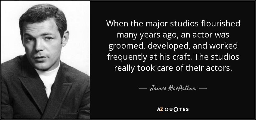 When the major studios flourished many years ago, an actor was groomed, developed, and worked frequently at his craft. The studios really took care of their actors. - James MacArthur