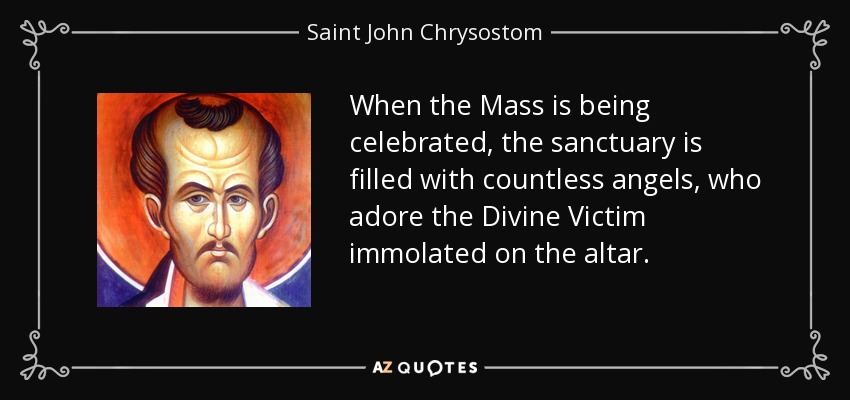 When the Mass is being celebrated, the sanctuary is filled with countless angels, who adore the Divine Victim immolated on the altar. - Saint John Chrysostom