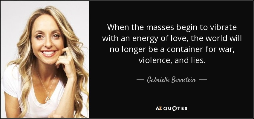 When the masses begin to vibrate with an energy of love, the world will no longer be a container for war, violence, and lies. - Gabrielle Bernstein
