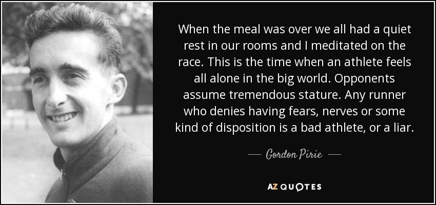 When the meal was over we all had a quiet rest in our rooms and I meditated on the race. This is the time when an athlete feels all alone in the big world. Opponents assume tremendous stature. Any runner who denies having fears, nerves or some kind of disposition is a bad athlete, or a liar. - Gordon Pirie