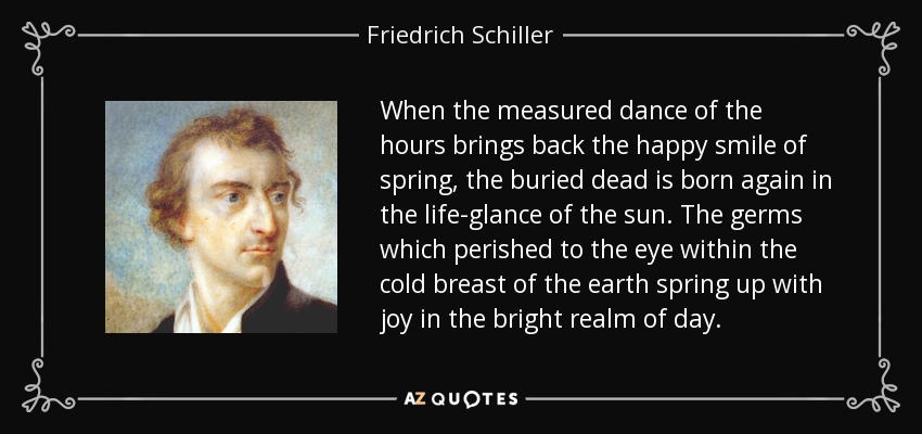 When the measured dance of the hours brings back the happy smile of spring, the buried dead is born again in the life-glance of the sun. The germs which perished to the eye within the cold breast of the earth spring up with joy in the bright realm of day. - Friedrich Schiller