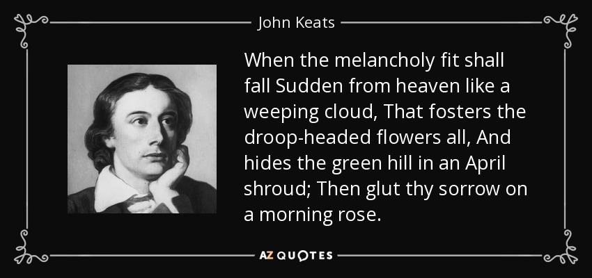 When the melancholy fit shall fall Sudden from heaven like a weeping cloud, That fosters the droop-headed flowers all, And hides the green hill in an April shroud; Then glut thy sorrow on a morning rose. - John Keats
