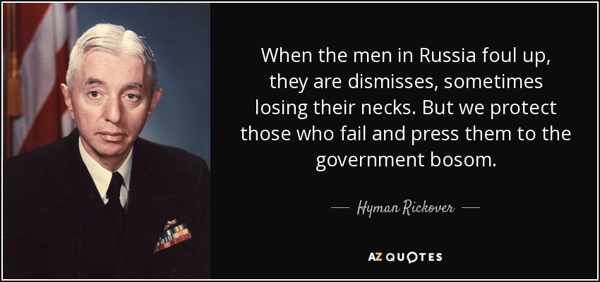 When the men in Russia foul up, they are dismisses, sometimes losing their necks. But we protect those who fail and press them to the government bosom. - Hyman Rickover