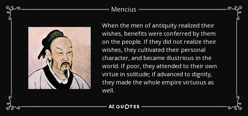 When the men of antiquity realized their wishes, benefits were conferred by them on the people. If they did not realize their wishes, they cultivated their personal character, and became illustrious in the world. If poor, they attended to their own virtue in solitude; if advanced to dignity, they made the whole empire virtuous as well. - Mencius