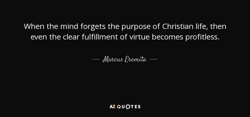 When the mind forgets the purpose of Christian life, then even the clear fulfillment of virtue becomes profitless. - Marcus Eremita
