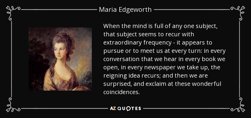 When the mind is full of any one subject, that subject seems to recur with extraordinary frequency - it appears to pursue or to meet us at every turn: in every conversation that we hear in every book we open, in every newspaper we take up, the reigning idea recurs; and then we are surprised, and exclaim at these wonderful coincidences. - Maria Edgeworth