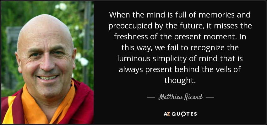 When the mind is full of memories and preoccupied by the future, it misses the freshness of the present moment. In this way, we fail to recognize the luminous simplicity of mind that is always present behind the veils of thought. - Matthieu Ricard