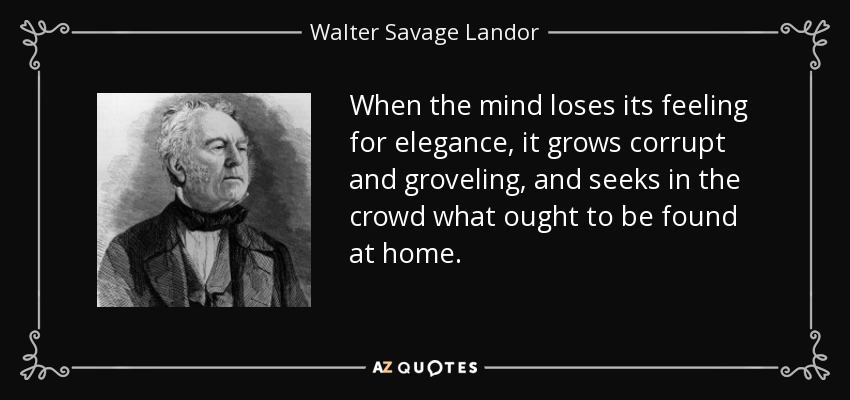 When the mind loses its feeling for elegance, it grows corrupt and groveling, and seeks in the crowd what ought to be found at home. - Walter Savage Landor