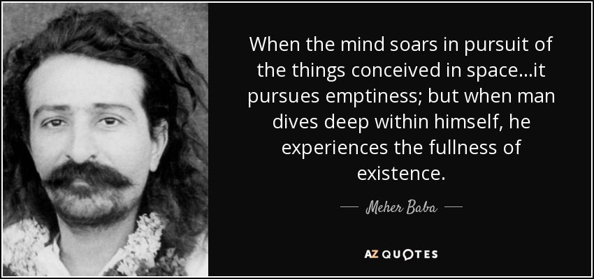 When the mind soars in pursuit of the things conceived in space...it pursues emptiness; but when man dives deep within himself, he experiences the fullness of existence. - Meher Baba