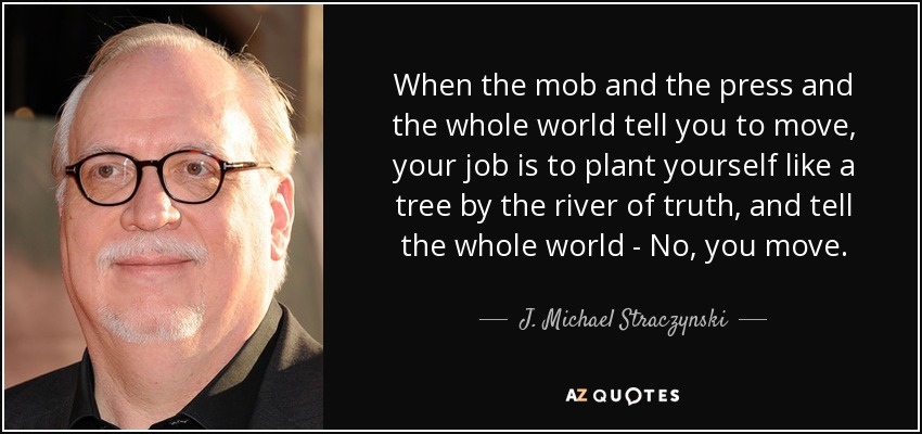 When the mob and the press and the whole world tell you to move, your job is to plant yourself like a tree by the river of truth, and tell the whole world - No, you move. - J. Michael Straczynski