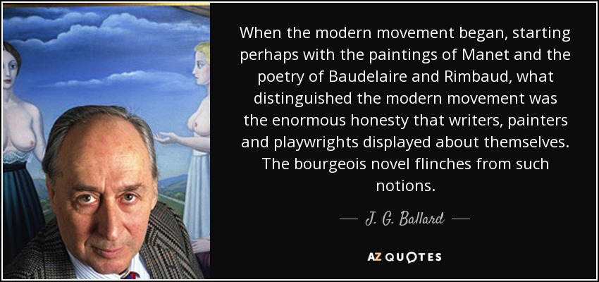 When the modern movement began, starting perhaps with the paintings of Manet and the poetry of Baudelaire and Rimbaud, what distinguished the modern movement was the enormous honesty that writers, painters and playwrights displayed about themselves. The bourgeois novel flinches from such notions. - J. G. Ballard