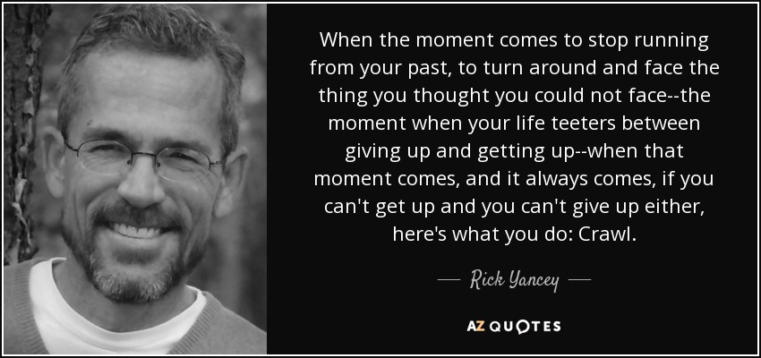 When the moment comes to stop running from your past, to turn around and face the thing you thought you could not face--the moment when your life teeters between giving up and getting up--when that moment comes, and it always comes, if you can't get up and you can't give up either, here's what you do: Crawl. - Rick Yancey