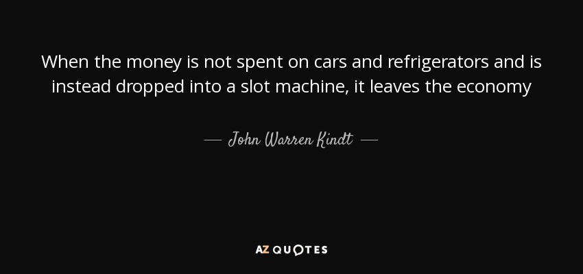 When the money is not spent on cars and refrigerators and is instead dropped into a slot machine, it leaves the economy - John Warren Kindt