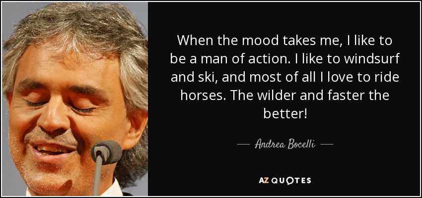 When the mood takes me, I like to be a man of action. I like to windsurf and ski, and most of all I love to ride horses. The wilder and faster the better! - Andrea Bocelli