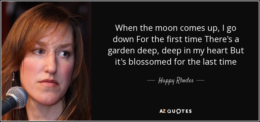 When the moon comes up, I go down For the first time There's a garden deep, deep in my heart But it's blossomed for the last time - Happy Rhodes