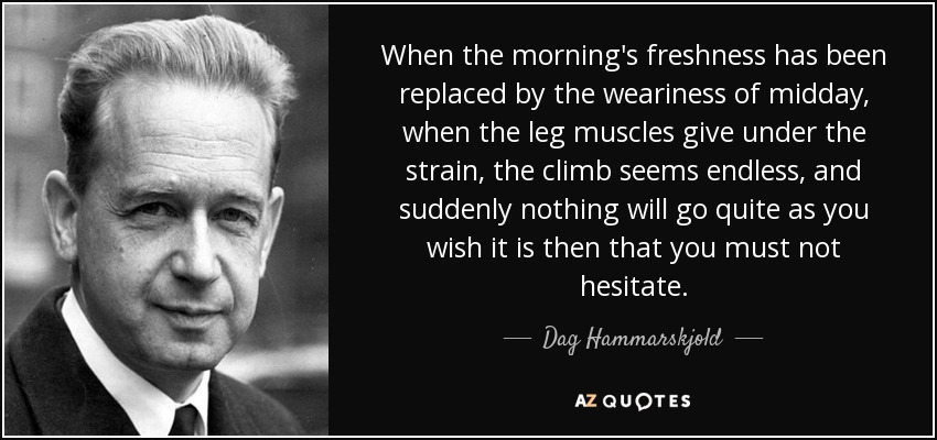 When the morning's freshness has been replaced by the weariness of midday, when the leg muscles give under the strain, the climb seems endless, and suddenly nothing will go quite as you wish it is then that you must not hesitate. - Dag Hammarskjold