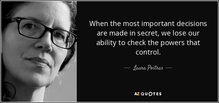 When the most important decisions are made in secret, we lose our ability to check the powers that control. - Laura Poitras