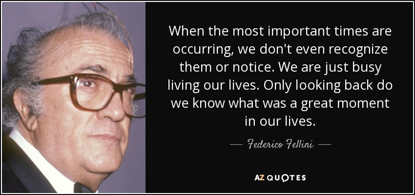 When the most important times are occurring, we don't even recognize them or notice. We are just busy living our lives. Only looking back do we know what was a great moment in our lives. - Federico Fellini