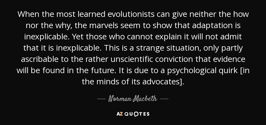 When the most learned evolutionists can give neither the how nor the why, the marvels seem to show that adaptation is inexplicable. Yet those who cannot explain it will not admit that it is inexplicable. This is a strange situation, only partly ascribable to the rather unscientific conviction that evidence will be found in the future. It is due to a psychological quirk [in the minds of its advocates]. - Norman Macbeth