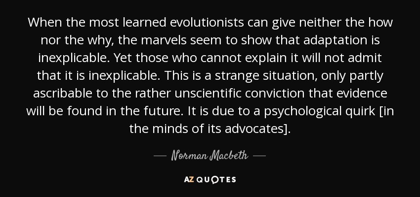 When the most learned evolutionists can give neither the how nor the why, the marvels seem to show that adaptation is inexplicable. Yet those who cannot explain it will not admit that it is inexplicable. This is a strange situation, only partly ascribable to the rather unscientific conviction that evidence will be found in the future. It is due to a psychological quirk [in the minds of its advocates]. - Norman Macbeth