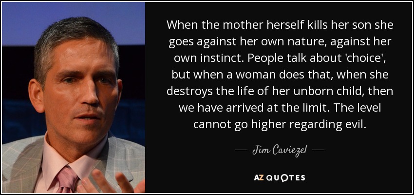 When the mother herself kills her son she goes against her own nature, against her own instinct. People talk about 'choice', but when a woman does that, when she destroys the life of her unborn child, then we have arrived at the limit. The level cannot go higher regarding evil. - Jim Caviezel