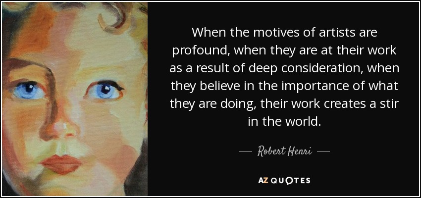 When the motives of artists are profound, when they are at their work as a result of deep consideration, when they believe in the importance of what they are doing, their work creates a stir in the world. - Robert Henri