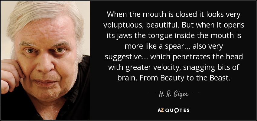 When the mouth is closed it looks very voluptuous, beautiful. But when it opens its jaws the tongue inside the mouth is more like a spear... also very suggestive... which penetrates the head with greater velocity, snagging bits of brain. From Beauty to the Beast. - H. R. Giger