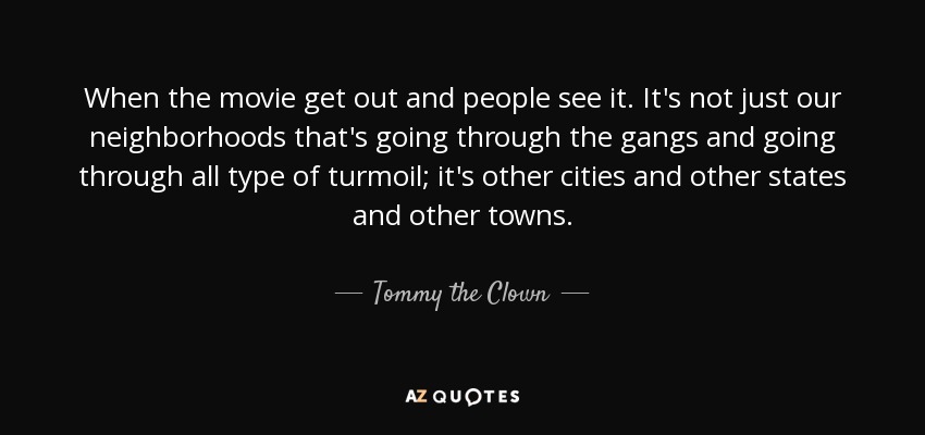 When the movie get out and people see it. It's not just our neighborhoods that's going through the gangs and going through all type of turmoil; it's other cities and other states and other towns. - Tommy the Clown