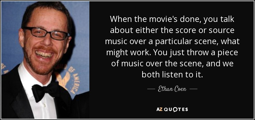 When the movie's done, you talk about either the score or source music over a particular scene, what might work. You just throw a piece of music over the scene, and we both listen to it. - Ethan Coen