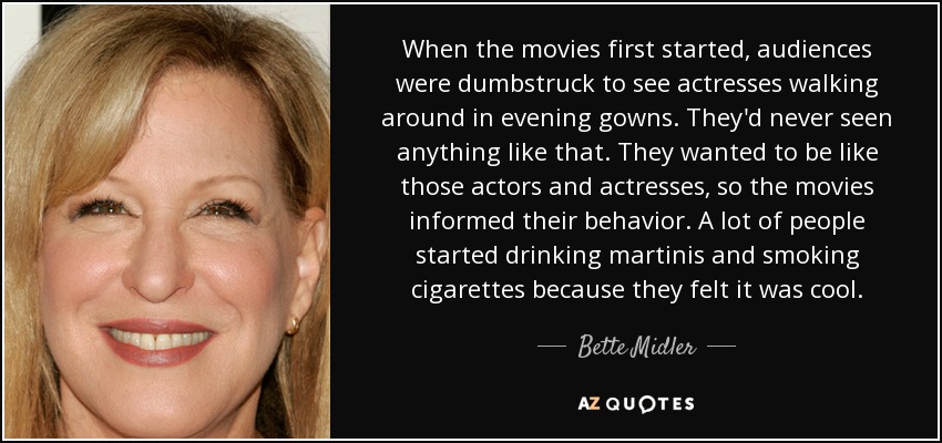 When the movies first started, audiences were dumbstruck to see actresses walking around in evening gowns. They'd never seen anything like that. They wanted to be like those actors and actresses, so the movies informed their behavior. A lot of people started drinking martinis and smoking cigarettes because they felt it was cool. - Bette Midler