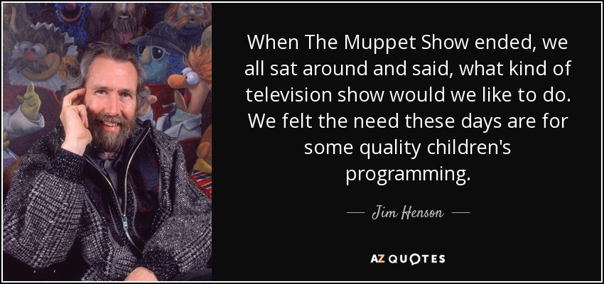 When The Muppet Show ended, we all sat around and said, what kind of television show would we like to do. We felt the need these days are for some quality children's programming. - Jim Henson