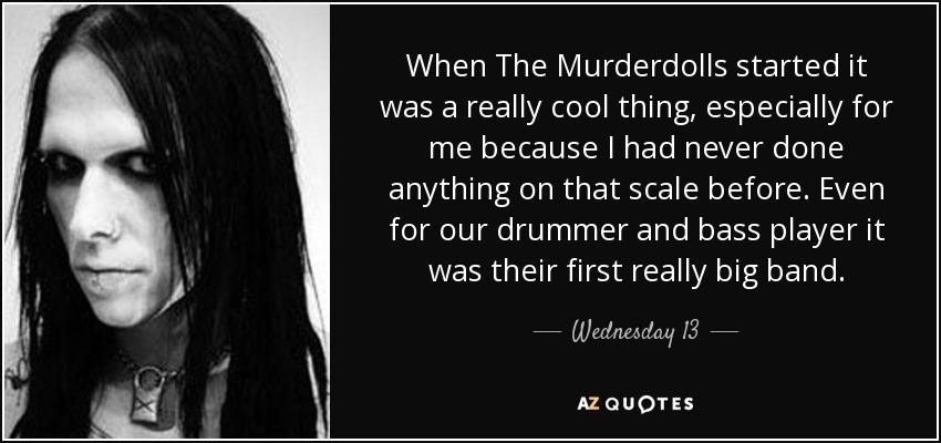 When The Murderdolls started it was a really cool thing, especially for me because I had never done anything on that scale before. Even for our drummer and bass player it was their first really big band. - Wednesday 13