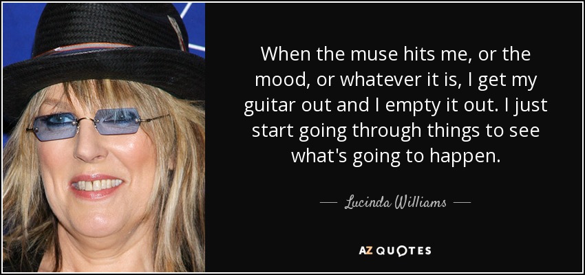 When the muse hits me, or the mood, or whatever it is, I get my guitar out and I empty it out. I just start going through things to see what's going to happen. - Lucinda Williams