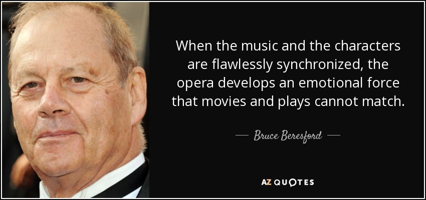 When the music and the characters are flawlessly synchronized, the opera develops an emotional force that movies and plays cannot match. - Bruce Beresford