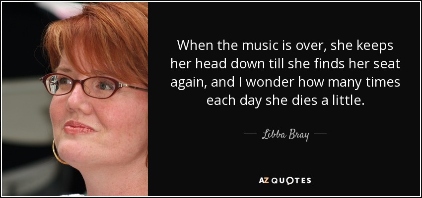 When the music is over, she keeps her head down till she finds her seat again, and I wonder how many times each day she dies a little. - Libba Bray