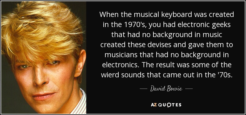 When the musical keyboard was created in the 1970's, you had electronic geeks that had no background in music created these devises and gave them to musicians that had no background in electronics. The result was some of the wierd sounds that came out in the '70s. - David Bowie